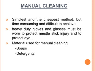 MANUAL CLEANING
 Simplest and the cheapest method, but
time consuming and difficult to achieve.
 heavy duty gloves and glasses must be
worn to protect needle stick injury and to
protect eye.
 Material used for manual cleaning
-Soaps
-Detergents
 