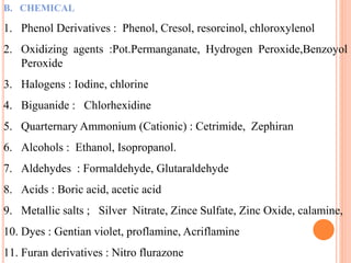 B. CHEMICAL
1. Phenol Derivatives : Phenol, Cresol, resorcinol, chloroxylenol
2. Oxidizing agents :Pot.Permanganate, Hydrogen Peroxide,Benzoyol
Peroxide
3. Halogens : Iodine, chlorine
4. Biguanide : Chlorhexidine
5. Quarternary Ammonium (Cationic) : Cetrimide, Zephiran
6. Alcohols : Ethanol, Isopropanol.
7. Aldehydes : Formaldehyde, Glutaraldehyde
8. Acids : Boric acid, acetic acid
9. Metallic salts ; Silver Nitrate, Zince Sulfate, Zinc Oxide, calamine,
10. Dyes : Gentian violet, proflamine, Acriflamine
11. Furan derivatives : Nitro flurazone
 