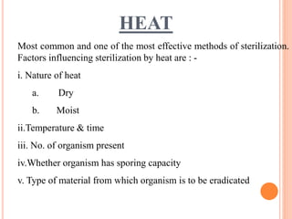 HEAT
Most common and one of the most effective methods of sterilization.
Factors influencing sterilization by heat are : -
i. Nature of heat
a. Dry
b. Moist
ii.Temperature & time
iii. No. of organism present
iv.Whether organism has sporing capacity
v. Type of material from which organism is to be eradicated
 