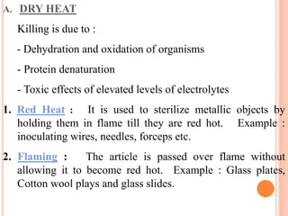 A. DRY HEAT
Killing is due to :
- Dehydration and oxidation of organisms
- Protein denaturation
- Toxic effects of elevated levels of electrolytes
1. Red Heat : It is used to sterilize metallic objects by
holding them in flame till they are red hot. Example :
inoculating wires, needles, forceps etc.
2. Flaming : The article is passed over flame without
allowing it to become red hot. Example : Glass plates,
Cotton wool plays and glass slides.
 