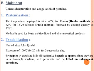 B. Moist heat
Causes denaturation and coagulation of proteins.
1. Pasteurization :
The temperature employed is either 630C for 30mins (Holder method) or
720C for 15-20 seconds (Flash method) followed by cooling quickly to
130C.
Method is used for heat sensitive liquid and pharmaceutical products.
2. Tyndallisation :
Named after John Tyndall.
Exposure of 1000C for 20 min for 3 successive day.
Principle: 1st exposure kills all vegetative bacteria & spores, since they are
in a favorable medium, will germinate and be killed on subsequent
occasions.
 