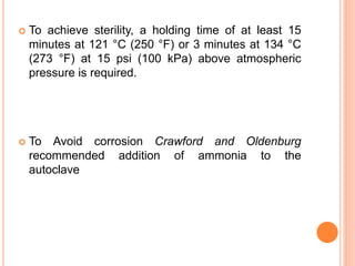  To achieve sterility, a holding time of at least 15
minutes at 121 °C (250 °F) or 3 minutes at 134 °C
(273 °F) at 15 psi (100 kPa) above atmospheric
pressure is required.
 To Avoid corrosion Crawford and Oldenburg
recommended addition of ammonia to the
autoclave
 