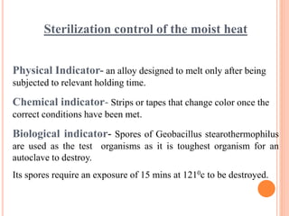 Sterilization control of the moist heat
Physical Indicator- an alloy designed to melt only after being
subjected to relevant holding time.
Chemical indicator- Strips or tapes that change color once the
correct conditions have been met.
Biological indicator- Spores of Geobacillus stearothermophilus
are used as the test organisms as it is toughest organism for an
autoclave to destroy.
Its spores require an exposure of 15 mins at 1210c to be destroyed.
 