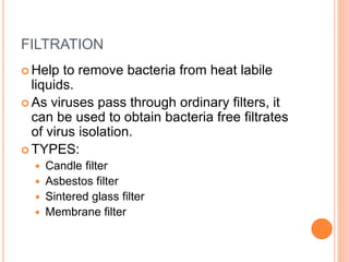 FILTRATION
 Help to remove bacteria from heat labile
liquids.
 As viruses pass through ordinary filters, it
can be used to obtain bacteria free filtrates
of virus isolation.
 TYPES:
 Candle filter
 Asbestos filter
 Sintered glass filter
 Membrane filter
 