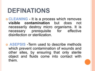 DEFINATIONS
 CLEANING - It is a process which removes
visible contamination but does not
necessarily destroy micro organisms. It is
necessary prerequisite for effective
disinfection or sterilization.
 ASEPSIS -Term used to describe methods
which prevent contamination of wounds and
other sites, by ensuring that only sterile
object and fluids come into contact with
them.
 