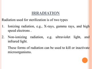 IRRADIATION
Radiation used for sterilization is of two types
1. Ionizing radiation, e.g., X-rays, gamma rays, and high
speed electrons .
2. Non-ionizing radiation, e.g. ultraviolet light, and
infrared light.
These forms of radiation can be used to kill or inactivate
microorganisms.
 