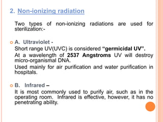 2. Non-ionizing radiation
Two types of non-ionizing radiations are used for
sterilization:-
 A. Ultraviolet -
Short range UV(UVC) is considered “germicidal UV”.
At a wavelength of 2537 Angstroms UV will destroy
micro-organismal DNA.
Used mainly for air purification and water purification in
hospitals.
 B. Infrared –
It is most commonly used to purify air, such as in the
operating room. Infrared is effective, however, it has no
penetrating ability.
 