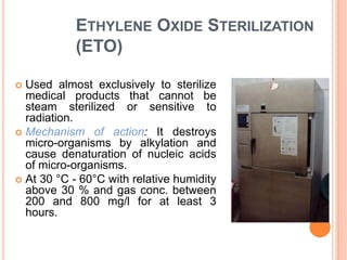 ETHYLENE OXIDE STERILIZATION
(ETO)
 Used almost exclusively to sterilize
medical products that cannot be
steam sterilized or sensitive to
radiation.
 Mechanism of action: It destroys
micro-organisms by alkylation and
cause denaturation of nucleic acids
of micro-organisms.
 At 30 °C - 60°C with relative humidity
above 30 % and gas conc. between
200 and 800 mg/l for at least 3
hours.
 