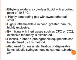  Ethylene oxide is a colorless liquid with a boiling
point of 10.7 °C.
 Highly penetrating gas with sweet ethereal
smell.
 Highly inflammable & in conc. greater than 3%,
highly explosive.
 By mixing with inert gases such as CFC or CO2,
explosive tendency is eliminated.
 Plastics, rubber & photographic equipments can
be sterilized by this method.
 Also used for mass sterilization of disposable
items, plastic syringes,needles,catheters,blades
etc.
 
