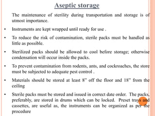 Aseptic storage
The maintenance of sterility during transportation and storage is of
utmost importance.
• Instruments are kept wrapped until ready for use .
• To reduce the risk of contamination, sterile packs must be handled as
little as possible.
• Sterilized packs should be allowed to cool before storage; otherwise
condensation will occur inside the packs.
• To prevent contamination from rodents, ants, and cockroaches, the store
must be subjected to adequate pest control .
• Materials should be stored at least 8” off the floor and 18” from the
ceiling
• Sterile packs must be stored and issued in correct date order. The packs,
preferably, are stored in drums which can be locked. Preset trays and
cassettes, are useful as, the instruments can be organized as per the
procedure
 