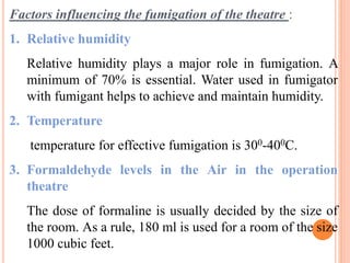 Factors influencing the fumigation of the theatre :
1. Relative humidity
Relative humidity plays a major role in fumigation. A
minimum of 70% is essential. Water used in fumigator
with fumigant helps to achieve and maintain humidity.
2. Temperature
temperature for effective fumigation is 300-400C.
3. Formaldehyde levels in the Air in the operation
theatre
The dose of formaline is usually decided by the size of
the room. As a rule, 180 ml is used for a room of the size
1000 cubic feet.
 