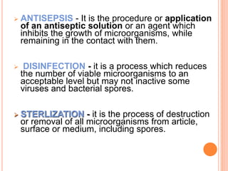  ANTISEPSIS - It is the procedure or application
of an antiseptic solution or an agent which
inhibits the growth of microorganisms, while
remaining in the contact with them.
 DISINFECTION - it is a process which reduces
the number of viable microorganisms to an
acceptable level but may not inactive some
viruses and bacterial spores.
 STERLIZATION - it is the process of destruction
or removal of all microorganisms from article,
surface or medium, including spores.
 