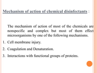 Mechanism of action of chemical disinfectants :
The mechanism of action of most of the chemicals are
nonspecific and complex but most of them effect
microorganisms by one of the following mechanisms.
1. Cell membrane injury.
2. Coagulation and Denaturation.
3. Interactions with functional groups of proteins.
 