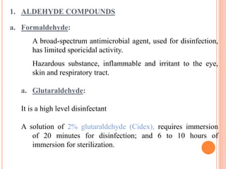 1. ALDEHYDE COMPOUNDS
a. Formaldehyde:
A broad-spectrum antimicrobial agent, used for disinfection,
has limited sporicidal activity.
Hazardous substance, inflammable and irritant to the eye,
skin and respiratory tract.
a. Glutaraldehyde:
It is a high level disinfectant
A solution of 2% glutaraldehyde (Cidex), requires immersion
of 20 minutes for disinfection; and 6 to 10 hours of
immersion for sterilization.
 