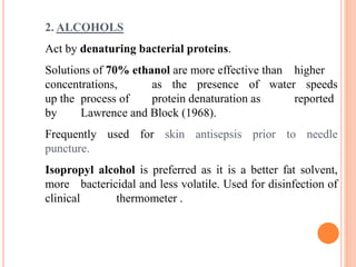 2. ALCOHOLS
Act by denaturing bacterial proteins.
Solutions of 70% ethanol are more effective than higher
concentrations, as the presence of water speeds
up the process of protein denaturation as reported
by Lawrence and Block (1968).
Frequently used for skin antisepsis prior to needle
puncture.
Isopropyl alcohol is preferred as it is a better fat solvent,
more bactericidal and less volatile. Used for disinfection of
clinical thermometer .
 