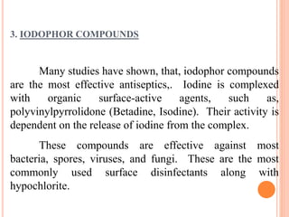 3. IODOPHOR COMPOUNDS
Many studies have shown, that, iodophor compounds
are the most effective antiseptics,. Iodine is complexed
with organic surface-active agents, such as,
polyvinylpyrrolidone (Betadine, Isodine). Their activity is
dependent on the release of iodine from the complex.
These compounds are effective against most
bacteria, spores, viruses, and fungi. These are the most
commonly used surface disinfectants along with
hypochlorite.
 