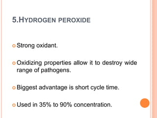 5.HYDROGEN PEROXIDE
 Strong oxidant.
 Oxidizing properties allow it to destroy wide
range of pathogens.
 Biggest advantage is short cycle time.
 Used in 35% to 90% concentration.
 