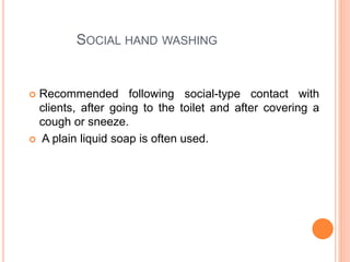 SOCIAL HAND WASHING
 Recommended following social-type contact with
clients, after going to the toilet and after covering a
cough or sneeze.
 A plain liquid soap is often used.
 