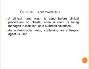 CLINICAL HAND WASHING
 A clinical hand wash is used before clinical
procedures on clients, when a client is being
managed in isolation, or in outbreak situations.
 An anti-microbial soap, containing an antiseptic
agent, is used.
 