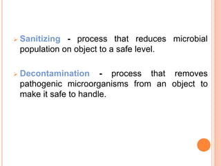  Sanitizing - process that reduces microbial
population on object to a safe level.
 Decontamination - process that removes
pathogenic microorganisms from an object to
make it safe to handle.
 