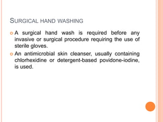 SURGICAL HAND WASHING
 A surgical hand wash is required before any
invasive or surgical procedure requiring the use of
sterile gloves.
 An antimicrobial skin cleanser, usually containing
chlorhexidine or detergent-based povidone-iodine,
is used.
 