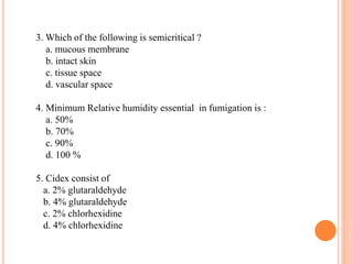 3. Which of the following is semicritical ?
a. mucous membrane
b. intact skin
c. tissue space
d. vascular space
4. Minimum Relative humidity essential in fumigation is :
a. 50%
b. 70%
c. 90%
d. 100 %
5. Cidex consist of
a. 2% glutaraldehyde
b. 4% glutaraldehyde
c. 2% chlorhexidine
d. 4% chlorhexidine
 