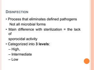 DISINFECTION
• Process that eliminates defined pathogens
Not all microbial forms
• Main difference with sterilization = the lack
of
sporocidal activity
• Categorized into 3 levels:
– High,
– Intermediate
– Low
 
