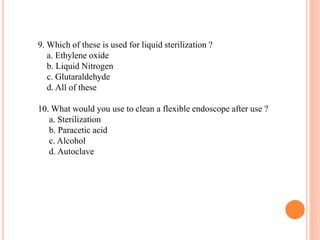 9. Which of these is used for liquid sterilization ?
a. Ethylene oxide
b. Liquid Nitrogen
c. Glutaraldehyde
d. All of these
10. What would you use to clean a flexible endoscope after use ?
a. Sterilization
b. Paracetic acid
c. Alcohol
d. Autoclave
 