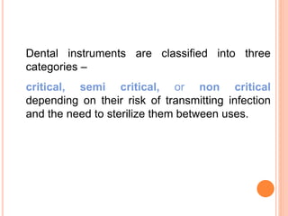 Dental instruments are classified into three
categories –
critical, semi critical, or non critical
depending on their risk of transmitting infection
and the need to sterilize them between uses.
 