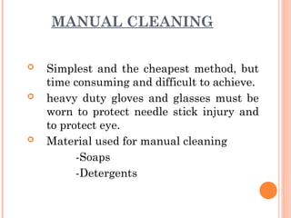 MANUAL CLEANING
 Simplest and the cheapest method, but
time consuming and difficult to achieve.
 heavy duty gloves and glasses must be
worn to protect needle stick injury and
to protect eye.
 Material used for manual cleaning
-Soaps
-Detergents
 