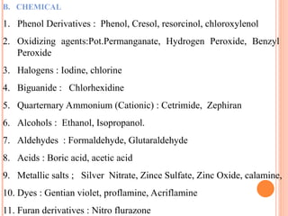 B. CHEMICAL
1. Phenol Derivatives : Phenol, Cresol, resorcinol, chloroxylenol
2. Oxidizing agents:Pot.Permanganate, Hydrogen Peroxide, Benzyl
Peroxide
3. Halogens : Iodine, chlorine
4. Biguanide : Chlorhexidine
5. Quarternary Ammonium (Cationic) : Cetrimide, Zephiran
6. Alcohols : Ethanol, Isopropanol.
7. Aldehydes : Formaldehyde, Glutaraldehyde
8. Acids : Boric acid, acetic acid
9. Metallic salts ; Silver Nitrate, Zince Sulfate, Zinc Oxide, calamine,
10. Dyes : Gentian violet, proflamine, Acriflamine
11. Furan derivatives : Nitro flurazone
 