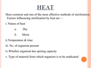 HEAT
Most common and one of the most effective methods of sterilization.
Factors influencing sterilization by heat are : -
i. Nature of heat
a. Dry
b. Moist
ii.Temperature & time
iii. No. of organism present
iv.Whether organism has sporing capacity
v. Type of material from which organism is to be eradicated
 