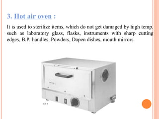 3. Hot air oven :
It is used to sterilize items, which do not get damaged by high temp.
such as laboratory glass, flasks, instruments with sharp cutting
edges, B.P. handles, Powders, Dapen dishes, mouth mirrors.
 