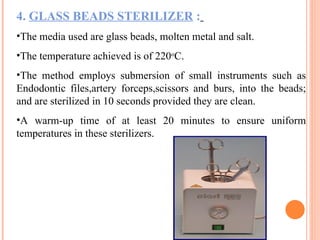 4. GLASS BEADS STERILIZER :
•The media used are glass beads, molten metal and salt.
•The temperature achieved is of 220o
C.
•The method employs submersion of small instruments such as
Endodontic files,artery forceps,scissors and burs, into the beads;
and are sterilized in 10 seconds provided they are clean.
•A warm-up time of at least 20 minutes to ensure uniform
temperatures in these sterilizers.
 