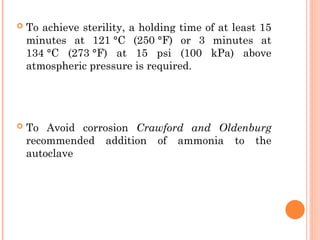  To achieve sterility, a holding time of at least 15
minutes at 121 °C (250 °F) or 3 minutes at
134 °C (273 °F) at 15 psi (100 kPa) above
atmospheric pressure is required.
 To Avoid corrosion Crawford and Oldenburg
recommended addition of ammonia to the
autoclave
 