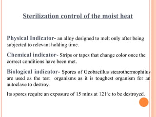 Sterilization control of the moist heat
Physical Indicator- an alloy designed to melt only after being
subjected to relevant holding time.
Chemical indicator- Strips or tapes that change color once the
correct conditions have been met.
Biological indicator- Spores of Geobacillus stearothermophilus
are used as the test organisms as it is toughest organism for an
autoclave to destroy.
Its spores require an exposure of 15 mins at 1210
c to be destroyed.
 