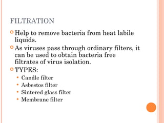FILTRATION
 Help to remove bacteria from heat labile
liquids.
 As viruses pass through ordinary filters, it
can be used to obtain bacteria free
filtrates of virus isolation.
 TYPES:
 Candle filter
 Asbestos filter
 Sintered glass filter
 Membrane filter
 