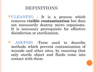 DEFINITIONS
 CLEANING - It is a process which
removes visible contamination but does
not necessarily destroy micro organisms.
It is necessary prerequisite for effective
disinfection or sterilization.
 ASEPSIS -Term used to describe
methods which prevent contamination of
wounds and other sites, by ensuring that
only sterile object and fluids come into
contact with them.
 