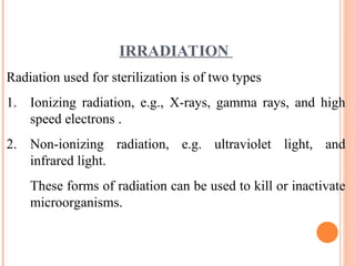 IRRADIATION
Radiation used for sterilization is of two types
1. Ionizing radiation, e.g., X-rays, gamma rays, and high
speed electrons .
2. Non-ionizing radiation, e.g. ultraviolet light, and
infrared light.
These forms of radiation can be used to kill or inactivate
microorganisms.
 