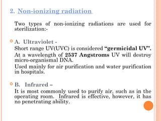 2. Non-ionizing radiation
Two types of non-ionizing radiations are used for
sterilization:-
 A. Ultraviolet -
Short range UV(UVC) is considered “germicidal UV”.
At a wavelength of 2537 Angstroms UV will destroy
micro-organismal DNA.
Used mainly for air purification and water purification
in hospitals.
 B. Infrared –
It is most commonly used to purify air, such as in the
operating room. Infrared is effective, however, it has
no penetrating ability.
 