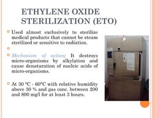 ETHYLENE OXIDE
STERILIZATION (ETO)
 Used almost exclusively to sterilize
medical products that cannot be steam
sterilized or sensitive to radiation.

 Mechanism of action: It destroys
micro-organisms by alkylation and
cause denaturation of nucleic acids of
micro-organisms.
 At 30 °C - 60°C with relative humidity
above 30 % and gas conc. between 200
and 800 mg/l for at least 3 hours.
 
