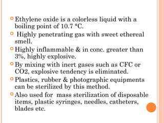  Ethylene oxide is a colorless liquid with a
boiling point of 10.7 °C.
 Highly penetrating gas with sweet ethereal
smell.
 Highly inflammable & in conc. greater than
3%, highly explosive.
 By mixing with inert gases such as CFC or
CO2, explosive tendency is eliminated.
 Plastics, rubber & photographic equipments
can be sterilized by this method.
 Also used for mass sterilization of disposable
items, plastic syringes, needles, catheters,
blades etc.
 