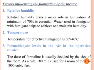 Factors influencing the fumigation of the theatre :
1. Relative humidity
Relative humidity plays a major role in fumigation. A
minimum of 70% is essential. Water used in fumigator
with fumigant helps to achieve and maintain humidity.
2. Temperature
temperature for effective fumigation is 300
-400
C.
3. Formaldehyde levels in the Air in the operation
theatre
The dose of formaline is usually decided by the size of
the room. As a rule, 180 ml is used for a room of the size
1000 cubic feet.
 