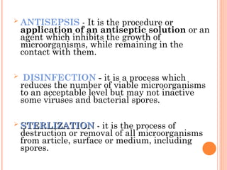  ANTISEPSIS - It is the procedure or
application of an antiseptic solution or an
agent which inhibits the growth of
microorganisms, while remaining in the
contact with them.
 DISINFECTION - it is a process which
reduces the number of viable microorganisms
to an acceptable level but may not inactive
some viruses and bacterial spores.
 STERLIZATION
STERLIZATION -
- it is the process of
destruction or removal of all microorganisms
from article, surface or medium, including
spores.
 