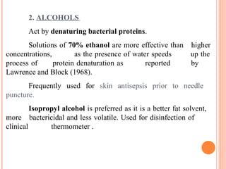 2. ALCOHOLS
Act by denaturing bacterial proteins.
Solutions of 70% ethanol are more effective than higher
concentrations, as the presence of water speeds up the
process of protein denaturation as reported by
Lawrence and Block (1968).
Frequently used for skin antisepsis prior to needle
puncture.
Isopropyl alcohol is preferred as it is a better fat solvent,
more bactericidal and less volatile. Used for disinfection of
clinical thermometer .
 