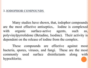 3. IODOPHOR COMPOUNDS
Many studies have shown, that, iodophor compounds
are the most effective antiseptics,. Iodine is complexed
with organic surface-active agents, such as,
polyvinylpyrrolidone (Betadine, Isodine). Their activity is
dependent on the release of iodine from the complex.
These compounds are effective against most
bacteria, spores, viruses, and fungi. These are the most
commonly used surface disinfectants along with
hypochlorite.
 