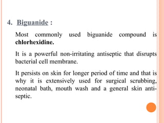4. Biguanide :
Most commonly used biguanide compound is
chlorhexidine.
It is a powerful non-irritating antiseptic that disrupts
bacterial cell membrane.
It persists on skin for longer period of time and that is
why it is extensively used for surgical scrubbing,
neonatal bath, mouth wash and a general skin anti-
septic.
 