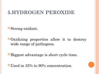 5.HYDROGEN PEROXIDE
 Strong oxidant.
 Oxidizing properties allow it to destroy
wide range of pathogens.
 Biggest advantage is short cycle time.
 Used in 35% to 90% concentration.
 