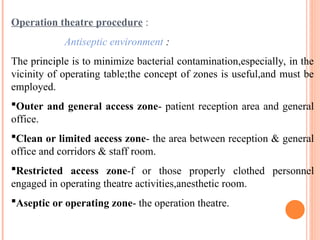 Operation theatre procedure :
Antiseptic environment :
The principle is to minimize bacterial contamination,especially, in the
vicinity of operating table;the concept of zones is useful,and must be
employed.
Outer and general access zone- patient reception area and general
office.
Clean or limited access zone- the area between reception & general
office and corridors & staff room.
Restricted access zone-f or those properly clothed personnel
engaged in operating theatre activities,anesthetic room.
Aseptic or operating zone- the operation theatre.
 