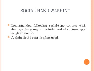SOCIAL HAND WASHING
 Recommended following social-type contact with
clients, after going to the toilet and after covering a
cough or sneeze.
 A plain liquid soap is often used.
 